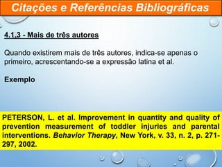 4.1.3 - Mais de três autores
Quando existirem mais de três autores, indica-se apenas o
primeiro, acrescentando-se a expressão latina et al.
Exemplo
Citações e Referências Bibliográficas
PETERSON, L. et al. Improvement in quantity and quality of
prevention measurement of toddler injuries and parental
interventions. Behavior Therapy, New York, v. 33, n. 2, p. 271-
297, 2002.
 
