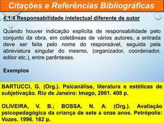 4.1.4 Responsabilidade intelectual diferente de autor
Quando houver indicação explícita de responsabilidade pelo
conjunto da obra, em coletâneas de vários autores, a entrada
deve ser feita pelo nome do responsável, seguida pela
abreviatura singular do mesmo, (organizador, coordenador,
editor etc.), entre parênteses.
Exemplos
Citações e Referências Bibliográficas
BARTUCCI, G. (Org.). Psicanálise, literatura e estéticas de
subjetivação. Rio de Janeiro: Imago, 2001. 408 p.
OLIVEIRA, V. B.; BOSSA, N. A. (Org.). Avaliação
psicopedagógica da criança de sete a onze anos. Petrópolis:
Vozes, 1996. 182 p.
 