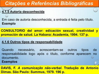 4.1.5 Autoria desconhecida
Em caso de autoria desconhecida, a entrada é feita pelo título.
Exemplo
Citações e Referências Bibliográficas
CONSULTORIO del amor: edicación sexual, creatividad y
promoción de salud. La Habana: Academia, 1994. 137 p.
4.1.6 Outros tipos de responsabilidade
Quando necessário, acrescentam-se outros tipos de
responsabilidade logo após o título, conforme aparecem no
documento.
Exemplos
DAVIS, F. A comunicação não-verbal. Tradução de Antonio
Dimas. São Paulo: Summus, 1979. 196 p.
 