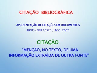 CITAÇÃO BIBLIOGRÁFICA
APRESENTAÇÃO DE CITAÇÕES EM DOCUMENTOS
ABNT - NBR 10520 / AGO. 2002
CITAÇÃO
“MENÇÃO, NO TEXTO, DE UMA
INFORMAÇÃO EXTRAÍDA DE OUTRA FONTE”
 