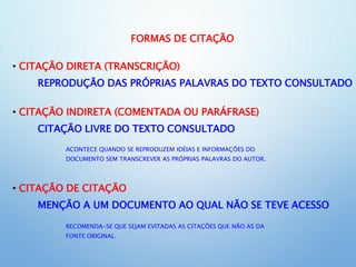 FORMAS DE CITAÇÃO
• CITAÇÃO DIRETA (TRANSCRIÇÃO)
REPRODUÇÃO DAS PRÓPRIAS PALAVRAS DO TEXTO CONSULTADO
• CITAÇÃO INDIRETA (COMENTADA OU PARÁFRASE)
CITAÇÃO LIVRE DO TEXTO CONSULTADO
ACONTECE QUANDO SE REPRODUZEM IDÉIAS E INFORMAÇÕES DO
DOCUMENTO SEM TRANSCREVER AS PRÓPRIAS PALAVRAS DO AUTOR.
• CITAÇÃO DE CITAÇÃO
MENÇÃO A UM DOCUMENTO AO QUAL NÃO SE TEVE ACESSO
RECOMENDA-SE QUE SEJAM EVITADAS AS CITAÇÕES QUE NÃO AS DA
FONTE ORIGINAL.
 