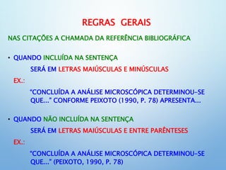 REGRAS GERAIS
NAS CITAÇÕES A CHAMADA DA REFERÊNCIA BIBLIOGRÁFICA
• QUANDO INCLUÍDA NA SENTENÇA
SERÁ EM LETRAS MAIÚSCULAS E MINÚSCULAS
EX.:
“CONCLUÍDA A ANÁLISE MICROSCÓPICA DETERMINOU-SE
QUE...” CONFORME PEIXOTO (1990, P. 78) APRESENTA...
• QUANDO NÃO INCLUÍDA NA SENTENÇA
SERÁ EM LETRAS MAIÚSCULAS E ENTRE PARÊNTESES
EX.:
“CONCLUÍDA A ANÁLISE MICROSCÓPICA DETERMINOU-SE
QUE...” (PEIXOTO, 1990, P. 78)
 