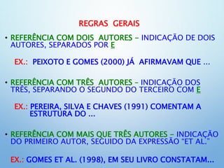 REGRAS GERAIS
• REFERÊNCIA COM DOIS AUTORES - INDICAÇÃO DE DOIS
AUTORES, SEPARADOS POR E
EX.: PEIXOTO E GOMES (2000) JÁ AFIRMAVAM QUE ...
• REFERÊNCIA COM TRÊS AUTORES – INDICAÇÃO DOS
TRÊS, SEPARANDO O SEGUNDO DO TERCEIRO COM E
EX.: PEREIRA, SILVA E CHAVES (1991) COMENTAM A
ESTRUTURA DO ...
• REFERÊNCIA COM MAIS QUE TRÊS AUTORES - INDICAÇÃO
DO PRIMEIRO AUTOR, SEGUIDO DA EXPRESSÃO “ET AL.”
EX.: GOMES ET AL. (1998), EM SEU LIVRO CONSTATAM...
 