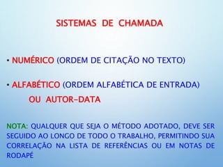 SISTEMAS DE CHAMADA
• NUMÉRICO (ORDEM DE CITAÇÃO NO TEXTO)
• ALFABÉTICO (ORDEM ALFABÉTICA DE ENTRADA)
OU AUTOR-DATA
NOTA: QUALQUER QUE SEJA O MÉTODO ADOTADO, DEVE SER
SEGUIDO AO LONGO DE TODO O TRABALHO, PERMITINDO SUA
CORRELAÇÃO NA LISTA DE REFERÊNCIAS OU EM NOTAS DE
RODAPÉ
 