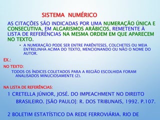 SISTEMA NUMÉRICO
AS CITAÇÕES SÃO INDICADAS POR UMA NUMERAÇÃO ÚNICA E
CONSECUTIVA, EM ALGARISMOS ARÁBICOS, REMETENTE À
LISTA DE REFERÊNCIAS NA MESMA ORDEM EM QUE APARECEM
NO TEXTO.
• A NUMERAÇÃO PODE SER ENTRE PARÊNTESES, COLCHETES OU MEIA
ENTRELINHA ACIMA DO TEXTO, MENCIONANDO OU NÃO O NOME DO
AUTOR.
EX.:
NO TEXTO:
TODOS OS ÍNDICES COLETADOS PARA A REGIÃO ESCOLHIDA FORAM
ANALISADOS MINUCIOSAMENTE (2).
NA LISTA DE REFERÊNCIAS:
1 CRETELLA JÚNIOR, JOSÉ. DO IMPEACHMENT NO DIREITO
BRASILEIRO. [SÃO PAULO]: R. DOS TRIBUNAIS, 1992. P.107.
2 BOLETIM ESTATÍSTICO DA REDE FERROVIÁRIA. RIO DE
 