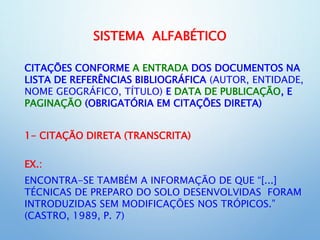 SISTEMA ALFABÉTICO
CITAÇÕES CONFORME A ENTRADA DOS DOCUMENTOS NA
LISTA DE REFERÊNCIAS BIBLIOGRÁFICA (AUTOR, ENTIDADE,
NOME GEOGRÁFICO, TÍTULO) E DATA DE PUBLICAÇÃO, E
PAGINAÇÃO (OBRIGATÓRIA EM CITAÇÕES DIRETA)
1- CITAÇÃO DIRETA (TRANSCRITA)
EX.:
ENCONTRA-SE TAMBÉM A INFORMAÇÃO DE QUE “[...]
TÉCNICAS DE PREPARO DO SOLO DESENVOLVIDAS FORAM
INTRODUZIDAS SEM MODIFICAÇÕES NOS TRÓPICOS.”
(CASTRO, 1989, P. 7)
 