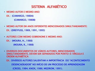 SISTEMA ALFABÉTICO
• MESMO AUTOR E MESMO ANO:
EX.: (CAMARGO, 1980A)
(CAMARGO, 1980B)
• MESMO AUTOR EM ANOS DIFERENTES MENCIONADOS SIMULTANEAMENTE:
EX.: (DREYFUSS, 1989, 1991, 1995)
• AUTORES COM MESMO SOBRENOME E MESMO ANO:
EX.: (MOURA, H., 1988)
(MOURA, R., 1988)
• DIVERSOS DOCUMENTOS DE VÁRIOS AUTORES, MENCIONADOS
SIMULTANEAMENTE, DEVEM SER SEPARADOS POR PONTO-E-VÍRGULA E
ORDEM ALFABÉTICA
EX.: DIVERSOS AUTORES SALIENTAM A IMPORTÂNCIA DO “ACONTECIMENTO
DESENCADEADOR” NO INÍCIO DE UM PROCESSO DE APRENDIZAGEM
(CROSS, 1984; KNOX, 1986; MEZIROW, 1991).
 