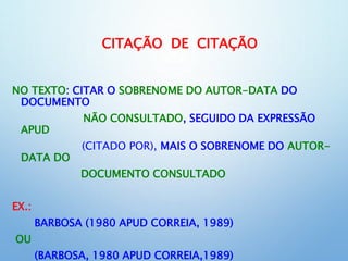 CITAÇÃO DE CITAÇÃO
NO TEXTO: CITAR O SOBRENOME DO AUTOR-DATA DO
DOCUMENTO
NÃO CONSULTADO, SEGUIDO DA EXPRESSÃO
APUD
(CITADO POR), MAIS O SOBRENOME DO AUTOR-
DATA DO
DOCUMENTO CONSULTADO
EX.:
BARBOSA (1980 APUD CORREIA, 1989)
OU
(BARBOSA, 1980 APUD CORREIA,1989)
 