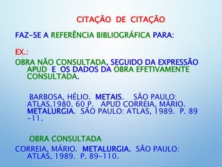 CITAÇÃO DE CITAÇÃO
FAZ-SE A REFERÊNCIA BIBLIOGRÁFICA PARA:
EX.:
OBRA NÃO CONSULTADA, SEGUIDO DA EXPRESSÃO
APUD E OS DADOS DA OBRA EFETIVAMENTE
CONSULTADA.
BARBOSA, HÉLIO. METAIS. SÃO PAULO:
ATLAS,1980. 60 P. APUD CORREIA, MÁRIO.
METALURGIA. SÃO PAULO: ATLAS, 1989. P. 89
-11.
OBRA CONSULTADA
CORREIA, MÁRIO. METALURGIA. SÃO PAULO:
ATLAS, 1989. P. 89-110.
 