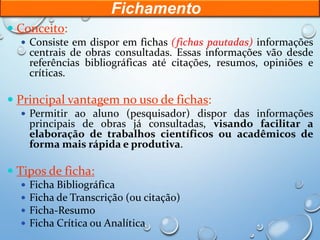 Fichamento
 Conceito:
 Consiste em dispor em fichas (fichas pautadas) informações
centrais de obras consultadas. Essas informações vão desde
referências bibliográficas até citações, resumos, opiniões e
críticas.
 Principal vantagem no uso de fichas:
 Permitir ao aluno (pesquisador) dispor das informações
principais de obras já consultadas, visando facilitar a
elaboração de trabalhos científicos ou acadêmicos de
forma mais rápida e produtiva.
 Tipos de ficha:
 Ficha Bibliográfica
 Ficha de Transcrição (ou citação)
 Ficha-Resumo
 Ficha Crítica ou Analítica
 