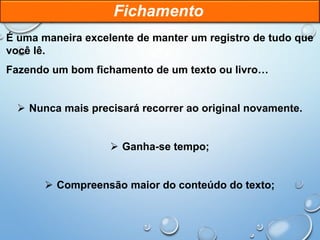 É uma maneira excelente de manter um registro de tudo que
você lê.
Fazendo um bom fichamento de um texto ou livro…
 Nunca mais precisará recorrer ao original novamente.
 Ganha-se tempo;
 Compreensão maior do conteúdo do texto;
Fichamento
 