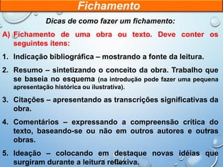 Dicas de como fazer um fichamento:
A) Fichamento de uma obra ou texto. Deve conter os
seguintes ítens:
1. Indicação bibliográfica – mostrando a fonte da leitura.
2. Resumo – sintetizando o conceito da obra. Trabalho que
se baseia no esquema (na introdução pode fazer uma pequena
apresentação histórica ou ilustrativa).
3. Citações – apresentando as transcríções significativas da
obra.
4. Comentários – expressando a compreensão crítica do
texto, baseando-se ou não em outros autores e outras
obras.
5. Ideação – colocando em destaque novas idéias que
surgiram durante a leitura reflexiva.
Fichamento
 
