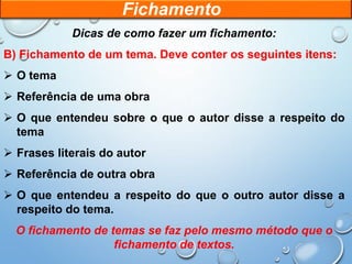 Dicas de como fazer um fichamento:
B) Fichamento de um tema. Deve conter os seguintes itens:
 O tema
 Referência de uma obra
 O que entendeu sobre o que o autor disse a respeito do
tema
 Frases literais do autor
 Referência de outra obra
 O que entendeu a respeito do que o outro autor disse a
respeito do tema.
O fichamento de temas se faz pelo mesmo método que o
fichamento de textos.
Fichamento
 