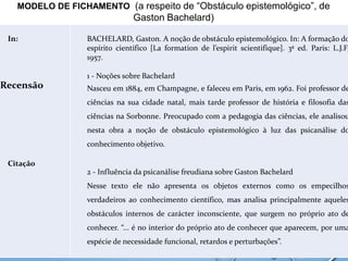 MODELO DE FICHAMENTO (a respeito de “Obstáculo epistemológico”, de
Gaston Bachelard)
In:
Recensão
Citação
BACHELARD, Gaston. A noção de obstáculo epistemológico. In: A formação do
espírito científico [La formation de l’espirit scientifique]. 3ª ed. Paris: L.J.F,
1957.
1 - Noções sobre Bachelard
Nasceu em 1884, em Champagne, e faleceu em Paris, em 1962. Foi professor de
ciências na sua cidade natal, mais tarde professor de história e filosofia das
ciências na Sorbonne. Preocupado com a pedagogia das ciências, ele analisou
nesta obra a noção de obstáculo epistemológico à luz das psicanálise do
conhecimento objetivo.
2 - Influência da psicanálise freudiana sobre Gaston Bachelard
Nesse texto ele não apresenta os objetos externos como os empecilhos
verdadeiros ao conhecimento científico, mas analisa principalmente aqueles
obstáculos internos de carácter inconsciente, que surgem no próprio ato de
conhecer. “... é no interior do próprio ato de conhecer que aparecem, por uma
espécie de necessidade funcional, retardos e perturbações”.
 