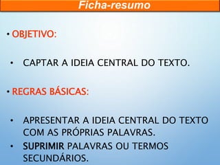 • OBJETIVO:
• CAPTAR A IDEIA CENTRAL DO TEXTO.
• REGRAS BÁSICAS:
• APRESENTAR A IDEIA CENTRAL DO TEXTO
COM AS PRÓPRIAS PALAVRAS.
• SUPRIMIR PALAVRAS OU TERMOS
SECUNDÁRIOS.
Ficha-resumo
 