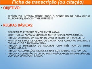 • OBJETIVO:
• REPRODUZIR, INTEGRALMENTE, TODO O CONTEÚDO DA OBRA QUE O
ALUNO (PESQUISADOR) TIVER INTERESSE.
• REGRAS BÁSICAS:
• COLOCAR AS CITAÇÕES SEMPRE ENTRE ASPAS.
• SUBSTITUIR AS ASPAS JÁ CONTIDAS NO TEXTO POR ASPAS SIMPLES.
• INDICAR O NÚMERO DA PÁGINA DE ONDE O TEXTO FOI TRANSCRITO.
• MANTER OS ERROS DE GRAFIA OU GRAMATICAIS COMO NO ORIGINAL E
ACRESCENTAR A EXPRESSÃO (SIC).
• INDICAR A SUPRESSÃO DE PALAVRAS COM TRÊS PONTOS ENTRE
PARÊNTESES (...).
• INDICAR AS SUPRESSÕES INICIAIS E FINAIS COM APENAS TRÊS PONTOS.
• INDICAR A SUPRESSÃO DE UM OU MAIS PARÁGRAFO(S) INTERMEDIÁRIO(S)
COM UMA LINHA PONTILHADA.
Ficha de transcrição (ou citação)
 