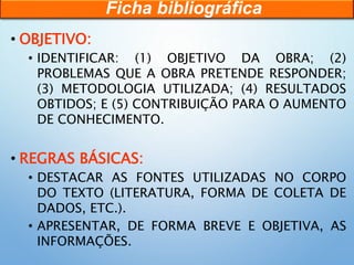 • OBJETIVO:
• IDENTIFICAR: (1) OBJETIVO DA OBRA; (2)
PROBLEMAS QUE A OBRA PRETENDE RESPONDER;
(3) METODOLOGIA UTILIZADA; (4) RESULTADOS
OBTIDOS; E (5) CONTRIBUIÇÃO PARA O AUMENTO
DE CONHECIMENTO.
• REGRAS BÁSICAS:
• DESTACAR AS FONTES UTILIZADAS NO CORPO
DO TEXTO (LITERATURA, FORMA DE COLETA DE
DADOS, ETC.).
• APRESENTAR, DE FORMA BREVE E OBJETIVA, AS
INFORMAÇÕES.
Ficha bibliográfica
 