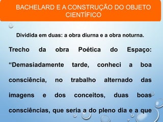 BACHELARD E A CONSTRUÇÃO DO OBJETO
CIENTÍFICO
Dividida em duas: a obra diurna e a obra noturna.
Trecho da obra Poética do Espaço:
“Demasiadamente tarde, conheci a boa
consciência, no trabalho alternado das
imagens e dos conceitos, duas boas
consciências, que seria a do pleno dia e a que
 