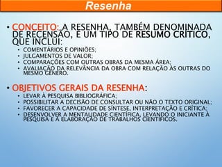 • CONCEITO: A RESENHA, TAMBÉM DENOMINADA
DE RECENSÃO, É UM TIPO DE RESUMO CRÍTICO,
QUE INCLUI:
• COMENTÁRIOS E OPINIÕES;
• JULGAMENTOS DE VALOR;
• COMPARAÇÕES COM OUTRAS OBRAS DA MESMA ÁREA;
• AVALIAÇÃO DA RELEVÂNCIA DA OBRA COM RELAÇÃO ÀS OUTRAS DO
MESMO GÊNERO.
• OBJETIVOS GERAIS DA RESENHA:
• LEVAR À PESQUISA BIBLIOGRÁFICA;
• POSSIBILITAR A DECISÃO DE CONSULTAR OU NÃO O TEXTO ORIGINAL;
• FAVORECER A CAPACIDADE DE SÍNTESE, INTERPRETAÇÃO E CRÍTICA;
• DESENVOLVER A MENTALIDADE CIENTÍFICA, LEVANDO O INICIANTE À
PESQUISA E À ELABORAÇÃO DE TRABALHOS CIENTÍFICOS.
Resenha
 