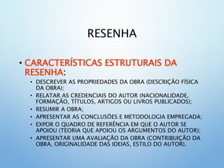 RESENHA
• CARACTERÍSTICAS ESTRUTURAIS DA
RESENHA:
• DESCREVER AS PROPRIEDADES DA OBRA (DESCRIÇÃO FÍSICA
DA OBRA);
• RELATAR AS CREDENCIAIS DO AUTOR (NACIONALIDADE,
FORMAÇÃO, TÍTULOS, ARTIGOS OU LIVROS PUBLICADOS);
• RESUMIR A OBRA;
• APRESENTAR AS CONCLUSÕES E METODOLOGIA EMPREGADA;
• EXPOR O QUADRO DE REFERÊNCIA EM QUE O AUTOR SE
APOIOU (TEORIA QUE APOIOU OS ARGUMENTOS DO AUTOR);
• APRESENTAR UMA AVALIAÇÃO DA OBRA (CONTRIBUIÇÃO DA
OBRA, ORIGINALIDADE DAS IDEIAS, ESTILO DO AUTOR).
 