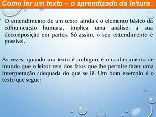 Como ler um texto – o aprendizado da leitura
O entendimento de um texto, ainda é o elemento básico da
comunicação humana, implica uma análise: a sua
decomposição em partes. Só assim, o seu entendimento é
possível.
Às vezes, quando um texto é ambíguo, é o conhecimento de
mundo que o leitor tem dos fatos que lhe permite fazer uma
interpretação adequada do que se lê. Um bom exemplo é o
texto que segue:
 