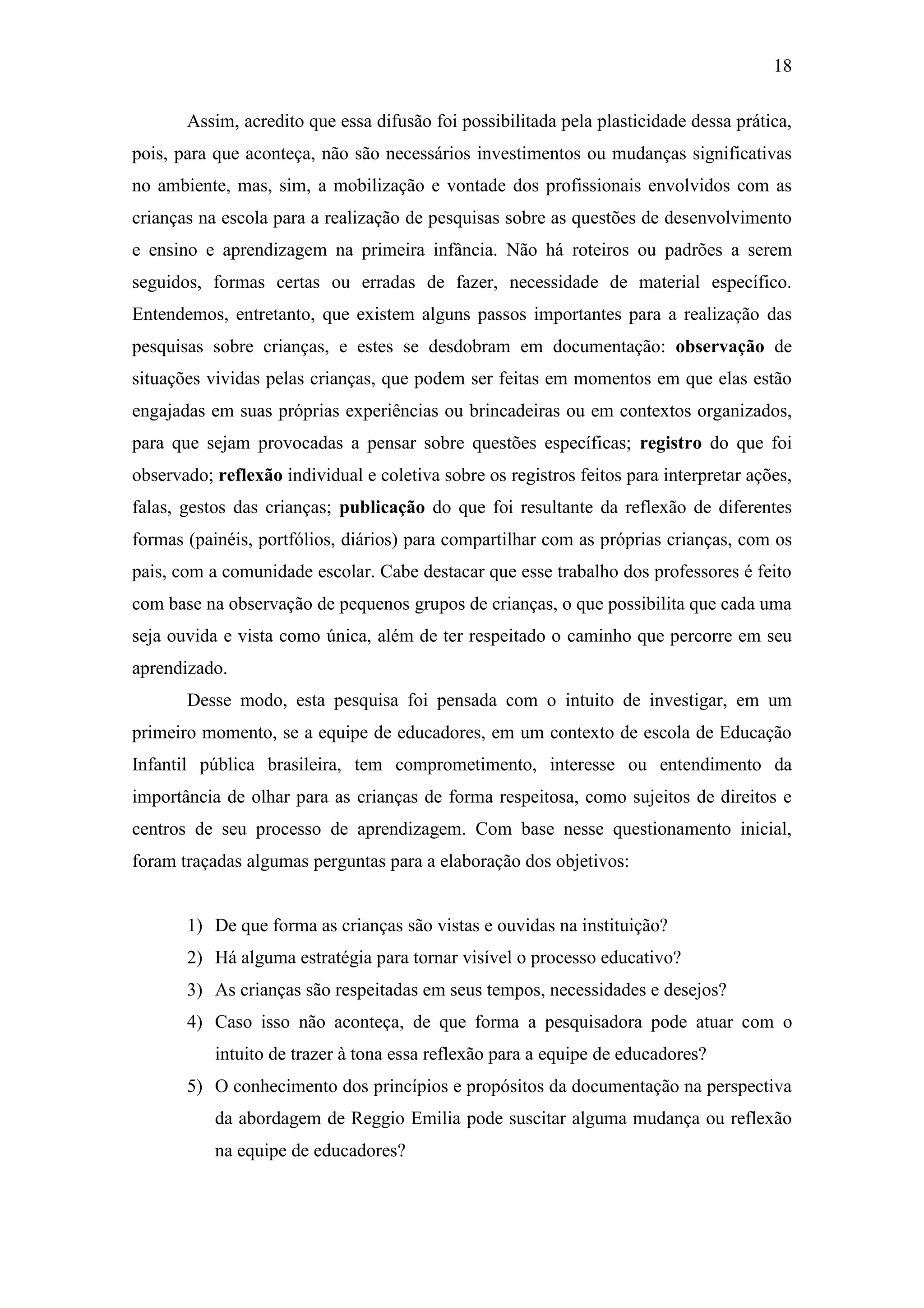 18
Assim, acredito que essa difusão foi possibilitada pela plasticidade dessa prática,
pois, para que aconteça, não são necessários investimentos ou mudanças significativas
no ambiente, mas, sim, a mobilização e vontade dos profissionais envolvidos com as
crianças na escola para a realização de pesquisas sobre as questões de desenvolvimento
e ensino e aprendizagem na primeira infância. Não há roteiros ou padrões a serem
seguidos, formas certas ou erradas de fazer, necessidade de material específico.
Entendemos, entretanto, que existem alguns passos importantes para a realização das
pesquisas sobre crianças, e estes se desdobram em documentação: observação de
situações vividas pelas crianças, que podem ser feitas em momentos em que elas estão
engajadas em suas próprias experiências ou brincadeiras ou em contextos organizados,
para que sejam provocadas a pensar sobre questões específicas; registro do que foi
observado; reflexão individual e coletiva sobre os registros feitos para interpretar ações,
falas, gestos das crianças; publicação do que foi resultante da reflexão de diferentes
formas (painéis, portfólios, diários) para compartilhar com as próprias crianças, com os
pais, com a comunidade escolar. Cabe destacar que esse trabalho dos professores é feito
com base na observação de pequenos grupos de crianças, o que possibilita que cada uma
seja ouvida e vista como única, além de ter respeitado o caminho que percorre em seu
aprendizado.
Desse modo, esta pesquisa foi pensada com o intuito de investigar, em um
primeiro momento, se a equipe de educadores, em um contexto de escola de Educação
Infantil pública brasileira, tem comprometimento, interesse ou entendimento da
importância de olhar para as crianças de forma respeitosa, como sujeitos de direitos e
centros de seu processo de aprendizagem. Com base nesse questionamento inicial,
foram traçadas algumas perguntas para a elaboração dos objetivos:
1) De que forma as crianças são vistas e ouvidas na instituição?
2) Há alguma estratégia para tornar visível o processo educativo?
3) As crianças são respeitadas em seus tempos, necessidades e desejos?
4) Caso isso não aconteça, de que forma a pesquisadora pode atuar com o
intuito de trazer à tona essa reflexão para a equipe de educadores?
5) O conhecimento dos princípios e propósitos da documentação na perspectiva
da abordagem de Reggio Emilia pode suscitar alguma mudança ou reflexão
na equipe de educadores?
 