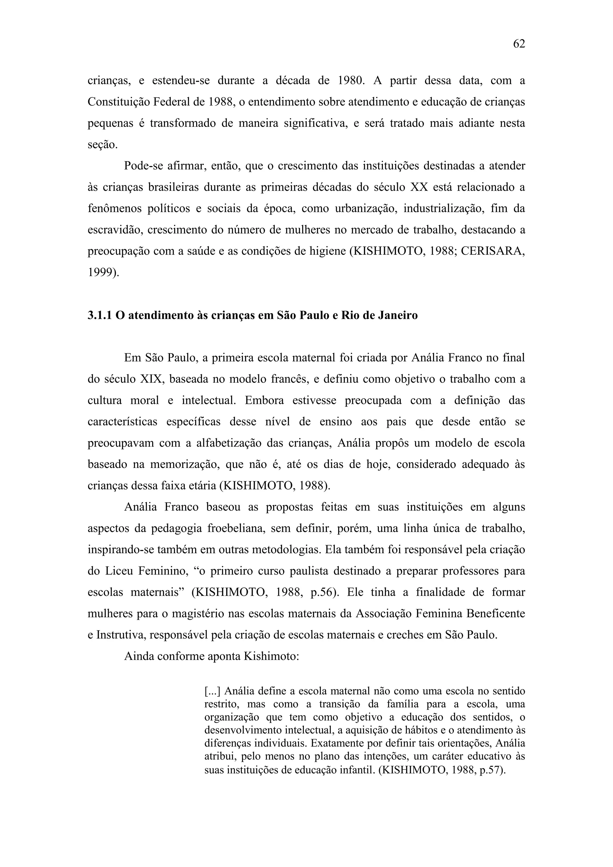 62
crianças, e estendeu-se durante a década de 1980. A partir dessa data, com a
Constituição Federal de 1988, o entendimento sobre atendimento e educação de crianças
pequenas é transformado de maneira significativa, e será tratado mais adiante nesta
seção.
Pode-se afirmar, então, que o crescimento das instituições destinadas a atender
às crianças brasileiras durante as primeiras décadas do século XX está relacionado a
fenômenos políticos e sociais da época, como urbanização, industrialização, fim da
escravidão, crescimento do número de mulheres no mercado de trabalho, destacando a
preocupação com a saúde e as condições de higiene (KISHIMOTO, 1988; CERISARA,
1999).
3.1.1 O atendimento às crianças em São Paulo e Rio de Janeiro
Em São Paulo, a primeira escola maternal foi criada por Anália Franco no final
do século XIX, baseada no modelo francês, e definiu como objetivo o trabalho com a
cultura moral e intelectual. Embora estivesse preocupada com a definição das
características específicas desse nível de ensino aos pais que desde então se
preocupavam com a alfabetização das crianças, Anália propôs um modelo de escola
baseado na memorização, que não é, até os dias de hoje, considerado adequado às
crianças dessa faixa etária (KISHIMOTO, 1988).
Anália Franco baseou as propostas feitas em suas instituições em alguns
aspectos da pedagogia froebeliana, sem definir, porém, uma linha única de trabalho,
inspirando-se também em outras metodologias. Ela também foi responsável pela criação
do Liceu Feminino, “o primeiro curso paulista destinado a preparar professores para
escolas maternais” (KISHIMOTO, 1988, p.56). Ele tinha a finalidade de formar
mulheres para o magistério nas escolas maternais da Associação Feminina Beneficente
e Instrutiva, responsável pela criação de escolas maternais e creches em São Paulo.
Ainda conforme aponta Kishimoto:
[...] Anália define a escola maternal não como uma escola no sentido
restrito, mas como a transição da família para a escola, uma
organização que tem como objetivo a educação dos sentidos, o
desenvolvimento intelectual, a aquisição de hábitos e o atendimento às
diferenças individuais. Exatamente por definir tais orientações, Anália
atribui, pelo menos no plano das intenções, um caráter educativo às
suas instituições de educação infantil. (KISHIMOTO, 1988, p.57).
 