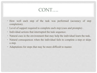 CONT….
• How well each step of the task was performed (accuracy of step
completion).
• Level of support required to complete each step (cues and prompts) .
• Individual actions that interrupted the task sequence.
• Natural cues in the environment that may help the individual learn the task.
• Natural consequences when the individual fails to complete a step or skips
a step.
• Adaptations for steps that may be more difficult to master.
 