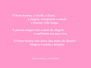      O bom humor, a risada, o lazer,  a alegria, recuperam a saúde  e trazem vida longa.  A pessoa alegre tem o dom de alegrar  o ambiente em que vive.      "O bom humor nos salva das mãos do doutor".        Alegria é saúde e terapia. (Desconheço a Autoria) 