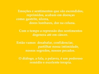   Emoções e sentimentos que são escondidos, reprimidos, acabam em doenças como: gastrite, úlcera,  dores lombares, dor na coluna.  Com o tempo a repressão dos sentimentos degenera até em câncer.  Então vamos  desabafar, confidenciar,  partilhar nossa intimidade,  nossos segredos, nossos pecados.  O diálogo, a fala, a palavra, é um poderoso remédio e excelente terapia. 