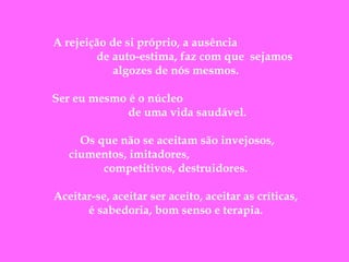  
A rejeição de si próprio, a ausência
de auto-estima, faz com que  sejamos
algozes de nós mesmos.
Ser eu mesmo é o núcleo
de uma vida saudável.
Os que não se aceitam são invejosos,
ciumentos, imitadores,
competitivos, destruidores.
Aceitar-se, aceitar ser aceito, aceitar as críticas,
é sabedoria, bom senso e terapia.

 