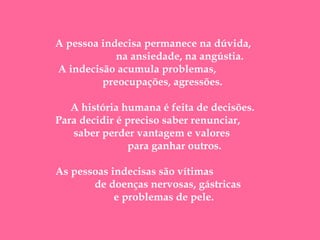  

 

A pessoa indecisa permanece na dúvida,
na ansiedade, na angústia.
A indecisão acumula problemas,
preocupações, agressões.
A história humana é feita de decisões.
Para decidir é preciso saber renunciar,
saber perder vantagem e valores
para ganhar outros.
As pessoas indecisas são vítimas
de doenças nervosas, gástricas
e problemas de pele.

 