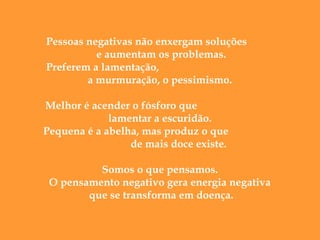  
Pessoas negativas não enxergam soluções
e aumentam os problemas.
Preferem a lamentação,
a murmuração, o pessimismo.
Melhor é acender o fósforo que
lamentar a escuridão.
Pequena é a abelha, mas produz o que
de mais doce existe.
Somos o que pensamos.
O pensamento negativo gera energia negativa
que se transforma em doença.

 
