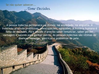 Se não quiser adoecer... ...Tome Decisões. A pessoa indecisa permanece na dúvida, na ansiedade, na angústia. A indecisão acumula problemas, preocupações, agressões. A história humana é feita de decisões. Para decidir é preciso saber renunciar, saber perder vantagem e valores para ganhar outros. As pessoas indecisas são vítimas de doenças nervosas, gástricas e problemas de pele.  