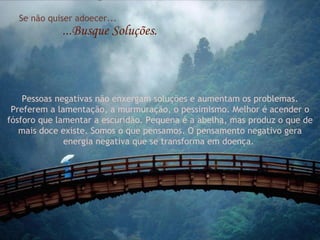 Se não quiser adoecer... ...Busque Soluções. Pessoas negativas não enxergam soluções e aumentam os problemas. Preferem a lamentação, a murmuração, o pessimismo. Melhor é acender o fósforo que lamentar a escuridão. Pequena é a abelha, mas produz o que de mais doce existe. Somos o que pensamos. O pensamento negativo gera energia negativa que se transforma em doença.  