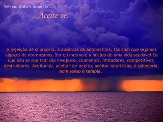 Se não quiser adoecer... ...Aceite-se. A rejeição de si próprio, a ausência de auto-estima, faz com que sejamos algozes de nós mesmos. Ser eu mesmo é o núcleo de uma vida saudável.Os que não se aceitam são invejosos, ciumentos, imitadores, competitivos, destruidores. Aceitar-se, aceitar ser aceito, aceitar as críticas, é sabedoria, bom senso e terapia.  