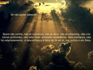 Se não quiser adoecer... ...Confie. Quem não confia, não se comunica, não se abre, não se relaciona, não cria liames profundos, não sabe fazer amizades verdadeiras. Sem confiança, não há relacionamento. A desconfiança é falta de fé em si, nos outros e em Deus.  