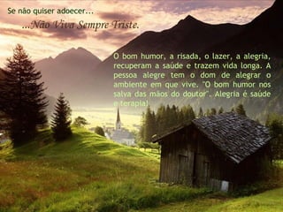 Se não quiser adoecer... ...Não Viva Sempre Triste. O bom humor, a risada, o lazer, a alegria, recuperam a saúde e trazem vida longa. A pessoa alegre tem o dom de alegrar o ambiente em que vive. "O bom humor nos salva das mãos do doutor". Alegria é saúde e terapia!  