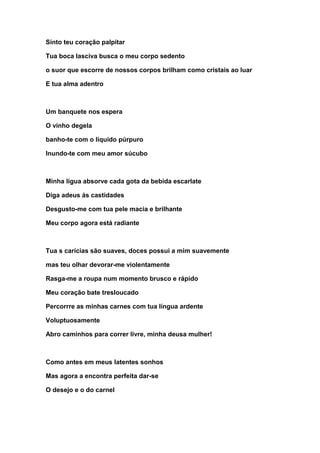 Sinto teu coração palpitar
Tua boca lasciva busca o meu corpo sedento
o suor que escorre de nossos corpos brilham como cristais ao luar
E tua alma adentro
Um banquete nos espera
O vinho degela
banho-te com o líquido púrpuro
Inundo-te com meu amor súcubo
Minha lígua absorve cada gota da bebida escarlate
Diga adeus ás castidades
Desgusto-me com tua pele macia e brilhante
Meu corpo agora está radiante
Tua s carícias são suaves, doces possui a mim suavemente
mas teu olhar devorar-me violentamente
Rasga-me a roupa num momento brusco e rápido
Meu coração bate tresloucado
Percorrre as minhas carnes com tua língua ardente
Voluptuosamente
Abro caminhos para correr livre, minha deusa mulher!
Como antes em meus latentes sonhos
Mas agora a encontra perfeita dar-se
O desejo e o do carnel
 
