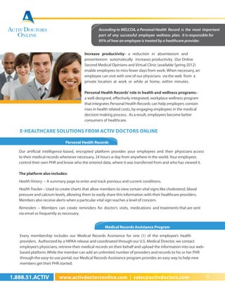 According to WELCOA, a Personal Health Record is the most important
                                                   part of any successful employee wellness plan. It is responsible for
                                                   95% of how an employee is treated by a healthcare provider.


                                           Increase productivity– a reduction in absenteeism and
                                           presenteeism automatically increases productivity. Our Online
                                           Second Medical Opinions and Virtual Clinic (available Spring 2012)
                                           enable employees to miss fewer days from work. When necessary, an
                                           employee can visit with one of our physicians via the web from a
                                           private location at work or while at home, within minutes.

                                           Personal Health Records’ role in health and wellness programs–
                                           a well-designed, effectively integrated, workplace wellness program
                                           that integrates Personal Health Records can help employers contain
                                           rises in health related costs, by engaging employees in the medical
                                           decision-making process. As a result, employees become better
                                           consumers of healthcare.

   E-Healthcare Solutions from Activ Doctors Online

                               Personal Health Records

   Our artificial intelligence-based, encrypted platform provides your employees and their physicians access
   to their medical records whenever necessary, 24 hours-a-day from anywhere in the world. Your employees
   control their own PHR and know who the entered data, where it was transferred from and who has viewed it.

   The platform also includes:
   Health History – A summary page to enter and track previous and current conditions.
   Health Tracker – Used to create charts that allow members to view certain vital signs like cholesterol, blood
   pressure and calcium levels, allowing them to easily share this information with their healthcare providers.
   Members also receive alerts when a particular vital sign reaches a level of concern.
   Reminders – Members can create reminders for doctor’s visits, medications and treatments that are sent
   via email as frequently as necessary.


                                                       Medical Records Assistance Program

   Every membership includes our Medical Records Assistance for one (1) of the employee’s health
   providers. Authorized by a HIPAA release and coordinated through our U.S. Medical Director, we contact
   employee’s physicians, retrieve their medical records on their behalf and upload the information into our web-
   based platform. While the member can add an unlimited number of providers and records to his or her PHR
   through the easy-to-use portal, our Medical Records Assistance program provides an easy way to help new
   members get their PHR started.


1.888.51.ACTIV             www.activdoctorsonline.com | sales@activdoctors.com                                      2
 
