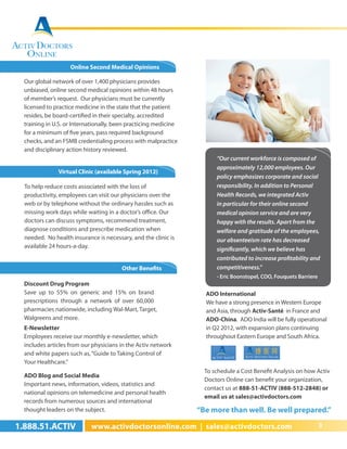 Online Second Medical Opinions

  Our global network of over 1,400 physicians provides
  unbiased, online second medical opinions within 48 hours
  of member’s request. Our physicians must be currently
  licensed to practice medicine in the state that the patient
  resides, be board-certified in their specialty, accredited
  training in U.S. or Internationally, been practicing medicine
  for a minimum of five years, pass required background
  checks, and an FSMB credentialing process with malpractice
  and disciplinary action history reviewed.
                                                                        “Our current workforce is composed of
                                                                        approximately 12,000 employees. Our
               Virtual Clinic (available Spring 2012)
                                                                        policy emphasizes corporate and social
  To help reduce costs associated with the loss of                      responsibility. In addition to Personal
  productivity, employees can visit our physicians over the             Health Records, we integrated Activ
  web or by telephone without the ordinary hassles such as              in particular for their online second
  missing work days while waiting in a doctor’s office. Our             medical opinion service and are very
  doctors can discuss symptoms, recommend treatment,                    happy with the results. Apart from the
  diagnose conditions and prescribe medication when                     welfare and gratitude of the employees,
  needed. No health insurance is necessary, and the clinic is           our absenteeism rate has decreased
  available 24 hours-a-day.                                             significantly, which we believe has
                                                                        contributed to increase profitability and
                                        Other Benefits                  competitiveness.”
                                                                        - Eric Boonstopel, COO, Fouquets Barriere
  Discount Drug Program
  Save up to 55% on generic and 15% on brand                        ADO International
  prescriptions through a network of over 60,000                    We have a strong presence in Western Europe
  pharmacies nationwide, including Wal-Mart, Target,                and Asia, through Activ-Santé in France and
  Walgreens and more.                                               ADO-China. ADO India will be fully operational
  E-Newsletter                                                      in Q2 2012, with expansion plans continuing
  Employees receive our monthly e-newsletter, which                 throughout Eastern Europe and South Africa.
  includes articles from our physicians in the Activ network
  and white papers such as, “Guide to Taking Control of
  Your Healthcare.”
                                                                    To schedule a Cost Benefit Analysis on how Activ
  ADO Blog and Social Media
                                                                    Doctors Online can benefit your organization,
  Important news, information, videos, statistics and
                                                                    contact us at 888-51-ACTIV (888-512-2848) or
  national opinions on telemedicine and personal health
                                                                    email us at sales@activdoctors.com
  records from numerous sources and international
  thought leaders on the subject.                                 “Be more than well. Be well prepared.”

1.888.51.ACTIV              www.activdoctorsonline.com | sales@activdoctors.com                                     3
 