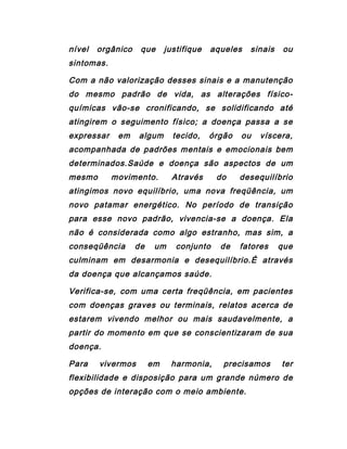 nível orgânico que justifique aqueles sinais ou
sintomas.
Com a não valorização desses sinais e a manutenção
do mesmo padrão de vida, as alterações físico-
químicas vão-se cronificando, se solidificando até
atingirem o seguimento físico; a doença passa a se
expressar em algum tecido, órgão ou víscera,
acompanhada de padrões mentais e emocionais bem
determinados.Saúde e doença são aspectos de um
mesmo movimento. Através do desequilíbrio
atingimos novo equilíbrio, uma nova freqüência, um
novo patamar energético. No período de transição
para esse novo padrão, vivencia-se a doença. Ela
não é considerada como algo estranho, mas sim, a
conseqüência de um conjunto de fatores que
culminam em desarmonia e desequilíbrio.É através
da doença que alcançamos saúde.
Verifica-se, com uma certa freqüência, em pacientes
com doenças graves ou terminais, relatos acerca de
estarem vivendo melhor ou mais saudavelmente, a
partir do momento em que se conscientizaram de sua
doença.
Para vivermos em harmonia, precisamos ter
flexibilidade e disposição para um grande número de
opções de interação com o meio ambiente.
 