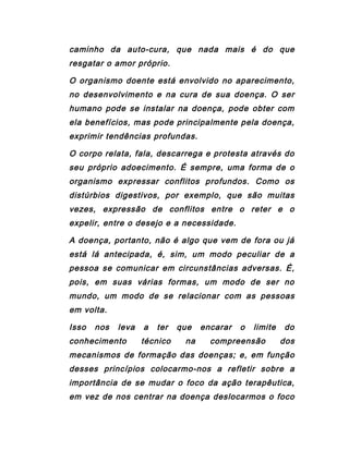 caminho da auto-cura, que nada mais é do que
resgatar o amor próprio.
O organismo doente está envolvido no aparecimento,
no desenvolvimento e na cura de sua doença. O ser
humano pode se instalar na doença, pode obter com
ela benefícios, mas pode principalmente pela doença,
exprimir tendências profundas.
O corpo relata, fala, descarrega e protesta através do
seu próprio adoecimento. É sempre, uma forma de o
organismo expressar conflitos profundos. Como os
distúrbios digestivos, por exemplo, que são muitas
vezes, expressão de conflitos entre o reter e o
expelir, entre o desejo e a necessidade.
A doença, portanto, não é algo que vem de fora ou já
está lá antecipada, é, sim, um modo peculiar de a
pessoa se comunicar em circunstâncias adversas. É,
pois, em suas várias formas, um modo de ser no
mundo, um modo de se relacionar com as pessoas
em volta.
Isso nos leva a ter que encarar o limite do
conhecimento técnico na compreensão dos
mecanismos de formação das doenças; e, em função
desses princípios colocarmo-nos a refletir sobre a
importância de se mudar o foco da ação terapêutica,
em vez de nos centrar na doença deslocarmos o foco
 