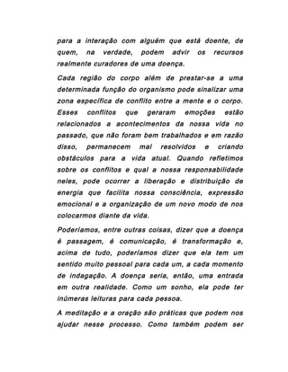 para a interação com alguém que está doente, de
quem, na verdade, podem advir os recursos
realmente curadores de uma doença.
Cada região do corpo além de prestar-se a uma
determinada função do organismo pode sinalizar uma
zona específica de conflito entre a mente e o corpo.
Esses conflitos que geraram emoções estão
relacionados a acontecimentos da nossa vida no
passado, que não foram bem trabalhados e em razão
disso, permanecem mal resolvidos e criando
obstáculos para a vida atual. Quando refletimos
sobre os conflitos e qual a nossa responsabilidade
neles, pode ocorrer a liberação e distribuição de
energia que facilita nossa consciência, expressão
emocional e a organização de um novo modo de nos
colocarmos diante da vida.
Poderíamos, entre outras coisas, dizer que a doença
é passagem, é comunicação, é transformação e,
acima de tudo, poderíamos dizer que ela tem um
sentido muito pessoal para cada um, a cada momento
de indagação. A doença seria, então, uma entrada
em outra realidade. Como um sonho, ela pode ter
inúmeras leituras para cada pessoa.
A meditação e a oração são práticas que podem nos
ajudar nesse processo. Como também podem ser
 
