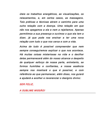 úteis os trabalhos energéticos, as visualizações, os
relaxamentos, e, em certos casos, as massagens.
Tais práticas e técnicas abrem o caminho para uma
outra relação com a doença. Uma relação em que
não nos apegamos a ela e nem a rejeitamos. Apenas
permitimos a sua presença e ouvimos o que ela tem a
dizer, já que pode nos ensinar a ter uma nova
relação com tudo o que nos cerca e com a vida.
Acima de tudo é possível compreender que nem
sempre conseguiremos explicar o que nos acontece.
Há muitas coisas misteriosas na vida e o decifrar
delas permanecerá além do nosso alcance a despeito
de qualquer esforço de nossa parte, entretanto, se
formos humildes e confiantes, a nossa essência
sempre nos mostrará o que é possível, e com
referência ao que permanecer, além disso, nos guiará
e ajudará a acolher e reverenciar o desígnio divino:
SER FELIZ,
A SUBLIME MISSÃO!
 
