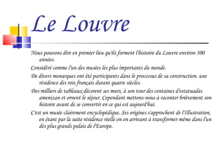 Le Louvre Nous pouvons dire en premier lieu qu'ils forment l'histoire du Louvre environ 300 années. Considéré comme l'un des musées les plus importants du monde. De divers monarques ont été participants dans le processus de sa construction. une résidence des rois français durant quatre siècles.  Des milliers de tableaux décorent ses murs, à son tour des centaines d'estatuadas amenizan et ornent le séjour. Cependant mettons-nous à raconter brièvement son histoire avant de se convertir en ce qui est aujourd'hui. C'est un musée clairement encyclopédique. Ses origines s'approchent de l'Illustration, en étant par la suite résidence réelle on en arrivant à transformer même dans l'un des plus grands palais de l'Europe.  