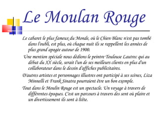Le Moulan Rouge Le cabaret le plus fameux du Monde, où le Chien Blanc n'est pas tombé dans l'oubli, est plus, où chaque nuit ils se rappellent les années de plus grand apogée autour de 1900. Une mention spéciale nous dédions le peintre Toulouse Lautrec qui au début du XX siècle, serait l'un de ses meilleurs clients en plus d'un collaborateur dans le dessin d'affiches publicitaires. D'autres artistes et personnages illustres ont participé à ses scènes, Liza Minnelli et Frank Sinatra pourraient être un bon exemple. Tout dans le Moulin Rouge est un spectacle. Un voyage à travers de différentes époques. C'est un parcours à travers des sent où plaire et un divertissement ils sont à ltête.  