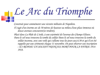 Le Arc du Triomphe Construit pour commémorer une victoire militaire de Napoléon. Il s'agit d'un énorme arc de 50 mètres de hauteur au milieu d'une place immense où douze avenues concourent(se rendent). Placé dans La Plaît de L'toile, à une extrémité de l'avenue des Champs Elíseos.  Dans le sol nous trouvons la tombe du soldat Dans le sol nous trouvons la tombe du soldat inconnu, avec une voile qui s'allume tous les jours aux 6.30 et qui il est été rappelée par une cérémonie chaque 11 novembre. On peut observer une inscription : ICI REPOSE UN SOLDAT FRANÇAIS MORT POUR LA PATRIE 1914-1918. 