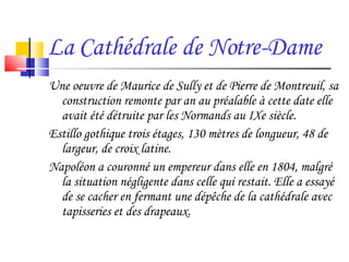 La Cathédrale de Notre-Dame Une oeuvre de Maurice de Sully et de Pierre de Montreuil, sa construction remonte par an au préalable à cette date elle avait été détruite par les Normands au IXe siècle. Estillo gothique trois étages, 130 mètres de longueur, 48 de largeur, de croix latine. Napoléon a couronné un empereur dans elle en 1804, malgré la situation négligente dans celle qui restait. Elle a essayé de se cacher en fermant une dépêche de la cathédrale avec tapisseries et des drapeaux.  