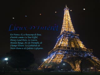 En France, il y a beaucoup de lieux d'intérêt comme La Tour Eiffel, Disney Land Paris, Le Louvre, Moulan Rouge, Arc du Triomphe, de Champs Elíseos, La Cathédrale de Notre-Dame et de Galeries Lafayette . Lieux D'Intérêt 